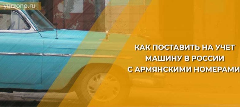 Как поставить на учет машину в России с армянскими номерами